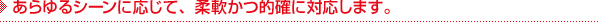 あらゆるシーンに応じて、柔軟かつ的確に対応します。