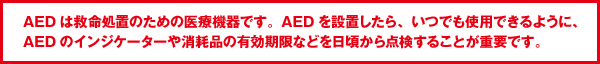 AEDは救命処置のための医療機器です。AEDを設置したら、いつでも使用できるように、AEDのインジケーターや消耗品の有効期限などを日頃から点検することが重要です。